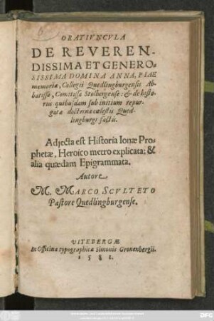 ORATIVNCVLA || DE REVEREN-||DISSIMA ET GENERO=||SISSIMA DOMINA ANNA, PIAE || memoriae, Collegii Quedlingburgensis Ab-||batissa, Comitissa Stolbergense: et de histo-||riis quibusdam sub initium repur-||gatae doctrinae coelestis Qued-||lingburgi factis.|| Adjecta est Historia Ionae Pro=||phetae, Heroico metro explicata: & || alia quaedam Epigrammata.|| Autore || M. MARCO SCVLTETO || Pastore Quedlingburgense.||