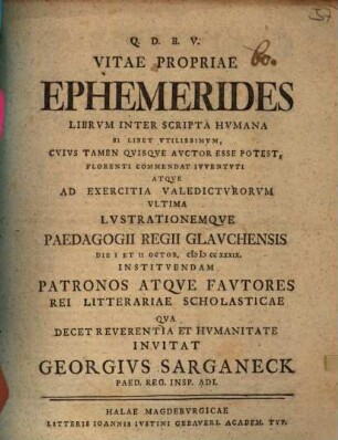 Vitae propriae ephemerides : librum inter scripta humana si libet utilissimum, quius tamen quisque auctor esse potest, florenti commendat iuventuti atque ad exercitia valedicturorum ultima lustrationemque Paedagogii Regii Glauchensis die I et II Octob. MDCCXXXIX instituendam patronos atque fautores rei litterariae scholasticae qua decet reverentia et humanitate invitat Georgius Sarganeck ...