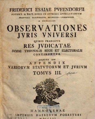 Friderici Esaiae Pvfendorfii Potent. M. Brit. Regis In Svpremo Appellationvm Tribvnali Electoratvs Brvnsvico-Lvnebvrgici A Consiliis Observationes Jvris Vniversi : Qvibvs Praecipve Res Jvdicatae Svmmi Tribvnalis Regii Et Electoralis Continentvr. Adjecta Est Appendix Variorvm Statvtorvm Et Jvrivm, 3