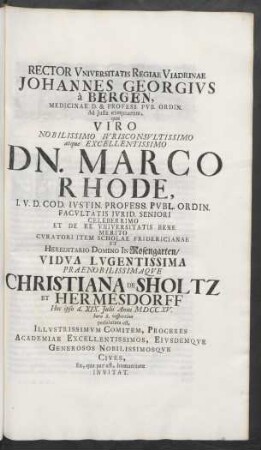 Rector Universitatis Regiae Viadrinae Johannes Georgius à Bergen, Medicinae D. & Profess. Pub. Ordin. Ad Iusta exequiarum. quæ Viro Nobilissimo Iurisconsultissimo atque Excellentissimo Dn. Marco Rhode, I.U.D. Cod. Iustin. Profess. Publ. Ordin. Facultatis Iurid. Seniori ... Hereditario Domino In Rosengarten/ Vidua Lugentissima Praenobilissimaque Christiana De Sholtz Et Hermesdorff Hoc ipso d. XIX. Iulii Anni MDCCXV. hora 8. vespertina persolutura est, Illustrissimum Comitem, Proceres Academiae Excellentissimos, Eiusdemque Generosos Nobilissimosque Cives ... Invitat