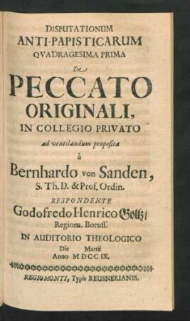 Disputationum Anti-Papisticarum Quadragesima Prima De Peccato Originali, In Collegio Privato ad ventilandum proposita `a Bernhardo von Sanden, S. Th. D. & Prof. Ordin. Respondente Godofredo Henrico Goltz, Regiom. Boruss. In Auditorio Theologico Die [] Martii Anno MDCCIX