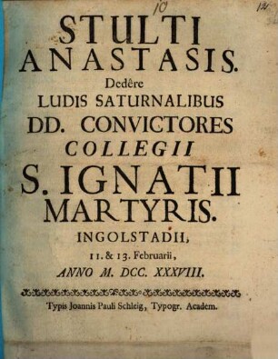 Stulti Anastasis : Dedere Ludis Saturnalibus DD. Convictores Collegii S. Ignatii Martyriis, Ingolstadii, 11. & 13. Februarii, Anno M.DCC.XXXVIII.