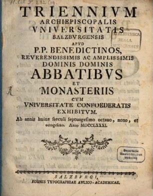 Triennivm Archiepiscopalis Vniversitatis Salzbvrgensis apvd P.P. Benedictinos, reverendissimis ac amplissimis dominis dominis abbatibvs et monasteriis cvm vniversitate confoederatis exhibitvm. 1781