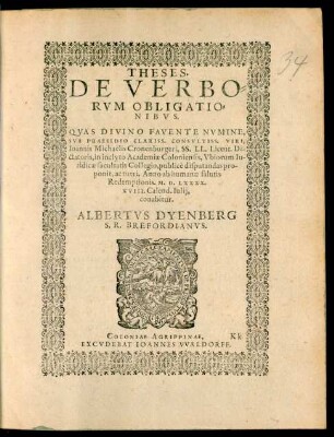 THESES.|| DE VERBO=||RVM OBLIGATIO=||NIBVS.|| QVAS ... || SVB PRAESIDIO ... || Ioannis Michaelis Cronenburgeri, SS. LL. Licent. Di-||ctatoris, in ... Academiae Coloniensis, Vbiorum Iu-||ridicae facultatis Collegio, publicè disputandas pro-||ponit, ac tueri. Anno ab humanae salutis || Redemptionis. M.D.LXXXX.|| XVIII. Calend. Iulij,|| conabitur.|| ALBERTVS DYENBERG || S.R. BREFORDIANVS.||
