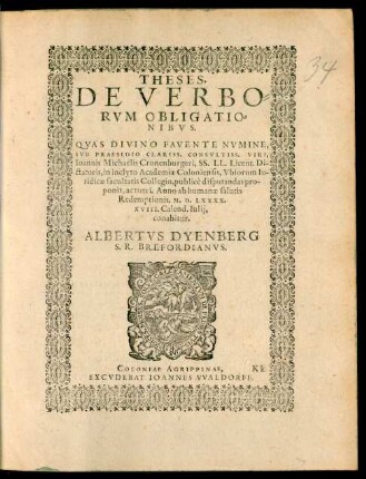 THESES.|| DE VERBO=||RVM OBLIGATIO=||NIBVS.|| QVAS ... || SVB PRAESIDIO ... || Ioannis Michaelis Cronenburgeri, SS. LL. Licent. Di-||ctatoris, in ... Academiae Coloniensis, Vbiorum Iu-||ridicae facultatis Collegio, publicè disputandas pro-||ponit, ac tueri. Anno ab humanae salutis || Redemptionis. M.D.LXXXX.|| XVIII. Calend. Iulij,|| conabitur.|| ALBERTVS DYENBERG || S.R. BREFORDIANVS.||