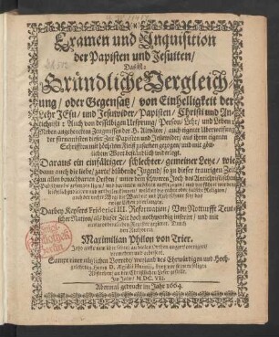 Examen und Inquisition der Papisten und Jesuiten/ Das ist: Gründliche Vergleichung/ oder Gegensatz/ von Einhelligkeit der Lehr Jesu/ und Jesuwider/ Papisten/ Christi und Antichristi: Auch von desselbigen Ursprung/ Person/ Lehr/ und Leben : Neben angehenckten Zeugnussen der H. Altväter/ auch eigener Uberweisung der fürnembsten dieser Zeit Papisten und Jesuwider/ aus ihren eigenen Schrifften mit höchstem Fleiß zusam[m]en gezogen/ und mit göttlichem Wort beständlich widerlegt ...