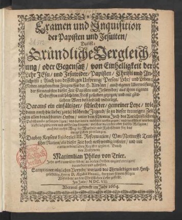 Examen und Inquisition der Papisten und Jesuiten/ Das ist: Gründliche Vergleichung/ oder Gegensatz/ von Einhelligkeit der Lehr Jesu/ und Jesuwider/ Papisten/ Christi und Antichristi: Auch von desselbigen Ursprung/ Person/ Lehr/ und Leben : Neben angehenckten Zeugnussen der H. Altväter/ auch eigener Uberweisung der fürnembsten dieser Zeit Papisten und Jesuwider/ aus ihren eigenen Schrifften mit höchstem Fleiß zusam[m]en gezogen/ und mit göttlichem Wort beständlich widerlegt ...