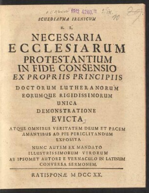 Schediasma Irenicum H. E. Necessaria Ecclesiarum Protestantium In Fide Consensio : Ex Propriis Principiis Doctorum Lutheranorum Eorumque Rigidissimorum Unica Demonstratione Evicta Atque Omnibus Veritatem Deum Et Pacem Amantibus Ad Pie Periclitandum Exposita Nunc Autem Ex Mandato Illustrissimorum Virorum Ab Ipsomet Autore E Vernaculo In Latinum Conversa Sermonem