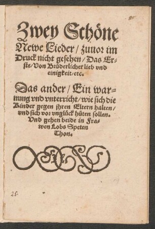 Zwey Schœne || Newe Lieder/ zuuor im || Druck nicht gesehen/ Das Er=||ste/ Von Bruederlicher lieb vnd || einigkeit/ etc.|| Das ander/ Ein war=||nung vnd vnterricht/ wie sich die || Kinder gegen jhren Eltern halten/|| vnd sich vor vnglueck hueten sollen.|| Vnd gehen beide in Fra=||wen Lobs Speten || Thon.||