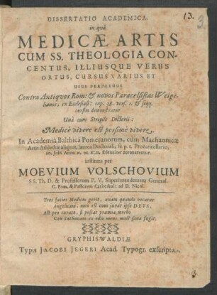 Dissertatio Academica, in qua Medicae Artis Cum SS. Theologia Concentus, Illiusque Verus Ortus, Cursus Varius Et Usus Perpetuus : Contra Antiquos Rom: & novos Paracelsistas Weigelianos, ex Ecclesiast: cap. 38. vers. 1. & seqq. cursim demonstratur ...