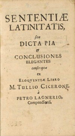 Sententiæ Latinitatis, sive Dicta Pia & Conclusiones Elegantes conscriptæ ex Eloqventiæ Libro M. Tullio Cicerone, à Petro Lagnerio Compendiensi.