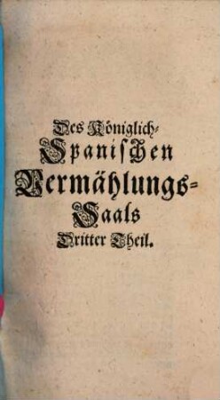 Koeniglich Spanischer Vermaehlungs-Saal, : aus welchem sowohl Das Österreichische Successions-Recht, als die Franzoes. Prætension Auf die Spanische Monarchie; wie auch eine Beschreibung derer Spanischen Provinzien, in drei Theilen, vorgestellet wird,, Dritter Theil