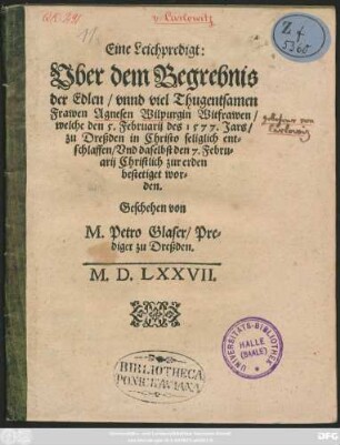 Eine Leichpredigt:|| Vber dem Begrebnis || der Edlen ... || Frawen Agnesen Wilpurgin Witfrawen/|| welche den 5. Februarij des 1577. Jars/|| zu Dreßden in Christo seliglich ent=||schlaffen/ Vnd daselbst den 7. Febru=||arij Christlich zur erden || bestetiget wor=||den.|| Geschehen von || M. Petro Glaser/ Pre=||diger zu Dreßden.||