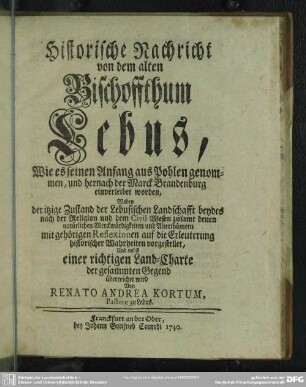 Historische Nachricht von dem alten Bischoffthum Lebus : Wie es seinen Anfang aus Pohlen genommen, und hernach der Marck Brandenburg einverleibet worden, Wobey der itzige Zustand der Lebusischen Landschafft beydes nach der Religion und dem Civil-Wesen zusamt denen natürlichen Merckwürdigkeiten und Alterthümern mit gehörigen Reflexionen auf die Erleuterung historischer Wahrheiten vorgestellet, Und nebst einer richtigen Land-Charte der gesammten Gegend überreichet wird