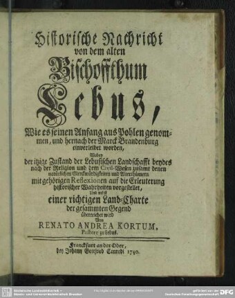 Historische Nachricht von dem alten Bischoffthum Lebus : Wie es seinen Anfang aus Pohlen genommen, und hernach der Marck Brandenburg einverleibet worden, Wobey der itzige Zustand der Lebusischen Landschafft beydes nach der Religion und dem Civil-Wesen zusamt denen natürlichen Merckwürdigkeiten und Alterthümern mit gehörigen Reflexionen auf die Erleuterung historischer Wahrheiten vorgestellet, Und nebst einer richtigen Land-Charte der gesammten Gegend überreichet wird