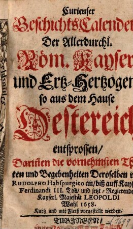 Curieuser GeschichtsCalender, der Allerdurchl. Röm. Kayser und Ertz-Hertzogen, so aus dem Hause Oesterreich entsprossen : Darin[n]en die vornehmsten Thaten und Begebenheiten Deroselben von Rudolpho Habspurgico an, biß auff Kaysers Ferdinandi III. Tod, und jetzt Regierender Kaiserl. Majestät Leopoldi Wahl 1658. Kurtz und mit Fleiß vorgestellt werden