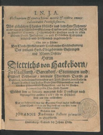 Electuarium & contra Virus mortis & contra omnes calamitates Preciosissimum. Aller gläubigen Christen köstliche und bewehrte Artzeney/ nicht nur in gefählichen Sterbens-Leuften ... sondern auch in allen andern ... Trübsalen nützlich und heylsamlich zugebrauchen : Uber den 91 Psalm/ Bey ... Leichbestattung Des ... Herrn Dietrichs von Hackeborn/ Zu Staßfurth/ Barendorf ... Erbherrns/ vormals Churfürstl. Durchl. zu Sachsen [et]c. wolbedienten Rittmeisters/ auch ... bey hiesiger Stadt Ober-Bürgermeisters ... Welcher den 25 Ianuarii ... entschlaffen/ Und Den 27 Februarii ... dieses lauffenden Jahrs Christi 1676 in sein Begräbniß ... allhie beygesetzet worden/ Gehalten