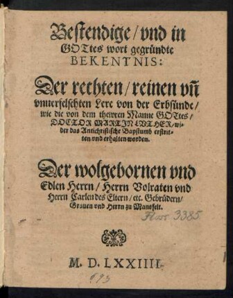 Bestendige/ vnd in || GOTtes wort gegruendte || BEKENTNIS:|| Der rechten/ reinen vñ || vnuerfelschten Lere von der Erbsuende/|| wie die von dem thewren Manne GOTtes/|| DOCTOR MARTJN LVTHER/ wi=||der das Antichristische Bapstumb erstrit=||ten vnd erhalten worden.|| Der wolgebornen vnd || Edlen Herrn/ Herrn Volraten vnd || Herrn Carlen des Eltern/ etc. Gebruedern/|| Grauen vnd Herrn zu Mansfelt.||