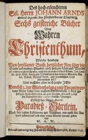 Des hoch-erleuchteten Sel. Herrn Johann Arnds General-Superint. des Fürstenthums Lüneburg, Sechs geistreiche Bücher Vom Wahren Christenthum : Welche handeln Von heylsamer Busse, hertzlicher Reu über die Sünde und wahren Glauben ... : Endlich des seligen Autoris Paradieß- Gärtlein, Nach den besten Editionen mit Registern, wie auch des Autoris Lebens-Lauf und einer neuen Vorrede
