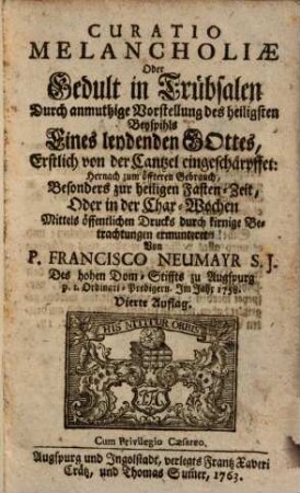 Curatio Melancholiae Oder Gedult in Trübsalen : Durch anmuthige Vorstellung des heiligsten Beyspihls Eines leydenden Gottes, Erstlich von der Cantzel eingeschärpffet: Hernach zum öffteren Gebrauch, Besonders zur heiligen Fasten-Zeit, Oder in der Char-Wochen Mittels öffentlichen Drucks durch kirnige Betrachtungen ermunteret