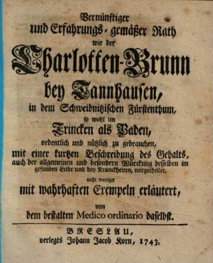 Vernünftiger und Erfahrungs-gemäßer Rath wie der Charlotten-Brunn bey Tannhausen, in dem Schweidnitzischen Fürstenthum, so wohl im Trincken als Baden, ordentlich und nützlich zu gebrauchen : mit e. kurtzen Beschreibung d. Gehalts, auch d. allgemeinen u. besondern Würckung desselben im gesunden Leibe u. bey Kranckheiten