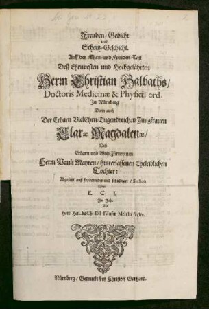 Freuden-Gedicht und Schertz-Geschicht. Auff den Ehrn- und Freuden-Tag Deß Ehrnvesten und Hochgelährten Herrn Christian Halbachs/ Doctoris Medicinae & Physici ord. In Nürnberg Dann auch Der Erbarn ... Jungfrauen Clarae Magdalenae/ Deß Erbarn ... Herrn Pauli Mayren/ hinterlassenen Eheleiblichen Tochter