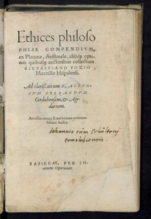 Ethices philoso||PHIAE COMPENDIVM,|| ex platone. Aristotele, alijs#́[que] opti/||mis quibus#[que] auctoribus collecum || à SEBASTIANO FOXIO || Morzillo Hispalensi.|| Ad clariß. uirum D.ALFON-||SVM FERRANDVM || Cordubensem, et Agi-||darium.|| Accessit rerum & uerborum memora-||bilium Index.||