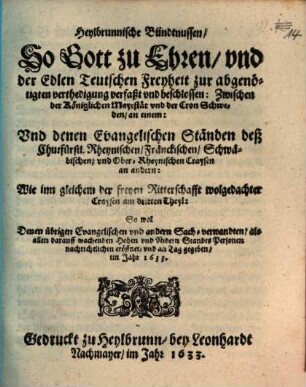Heylbrunnische Bündtnussen, So Gott zu Ehren, und der Edlen Teutschen Freyheit zur abgenötigten verthedigung verfaßt und beschlossen: Zwischen der Königlichen Mayestät und der Cron Schweden, an einem: Und denen Evangelischen Ständen deß Churfürstl. Rheynischen, Fränckischen, Schwäbischen, und Ober-Rheynischen Craysen an andern: Wie inn gleichem der freyen Ritterschafft wolgedachter Craysen am dritten Theyl : So wol Denen übrigen Evangelischen und andern Sach-verwandten ... eröffnet, und an Tag gegeben, im Jahr 1633.