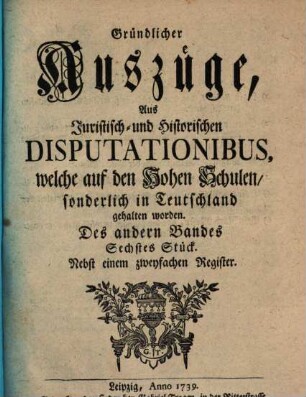 Gründlicher Auszüge, aus juristisch- und historischen Disputationibus, welche auf den hohen Schulen sonderlich in Deutschland gehalten worden ... Stück. 2,6. 1739