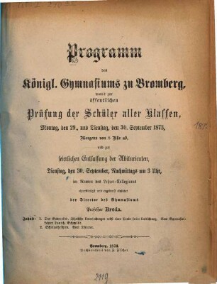 Programm des Königlichen Gymnasiums zu Bromberg : womit zur öffentlichen Prüfung der Schüler aller Klassen ... und zur feierlichen Entlassung der Abiturienten ... im Namen des Lehrer-Collegiums ehrerbietigst und ergebenst einladet. 1872/73 (1873)