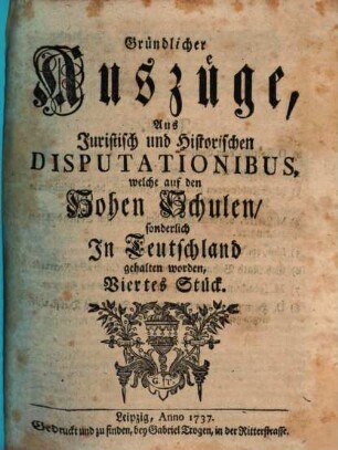 Gründlicher Auszüge, aus juristisch- und historischen Disputationibus, welche auf den hohen Schulen sonderlich in Deutschland gehalten worden ... Stück. [1,]4. 1737