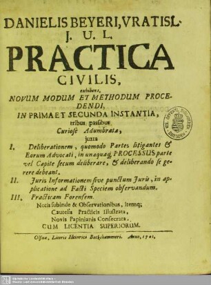 Danielis Beyeri, Vratisl. I. U. L. Practica Civilis, exhibens. Novum Modum Et Methodum Procedendi, In Prima Et Secunda Instantia : tribus passibus Curiosé Adumbrata, iuxta I. Deliberationem ... II. Iuris Informationem sive punctum Iuris ... III. Practicam Forensem ...