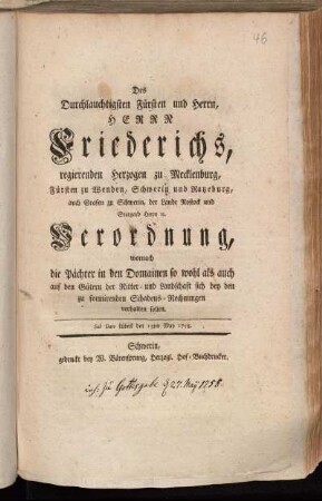 Des Durchlauchtigsten Fürsten und Herrn, Herrn Friederichs, regierenden Herzogen zu Mecklenburg, Fürsten zu Wenden, Schwerin und Ratzeburg, auch Grafen zu Schwerin, der Lande Rostock und Stargard Herrn [et]c. Verordnung, wornach die Pächter in den Domainen so wohl als auch auf den Gütern der Ritter- und Landschaft sich bey den zu formirenden Schadens-Rechnungen verhalten sollen : Sub Dato Lübeck den 13ten May 1758.