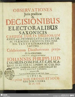 Observationes Iuris practicae : Ex Decisionibus Electoralibus Saxonicis Casuum Iuris Dubiorum Anno 1661. Promulgatis Collectae, Ac Praemisso Cuiusvis Decisionis Textu Germanico Et Latino, Celebriorum Dicasteriorum praeiudiciis exornatae, Studio Atque Opera Johannis Philippi, I.U.D. ...