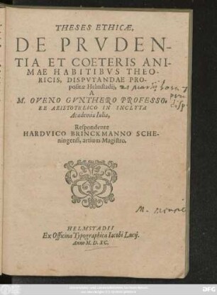 THESES ETHICAE,|| DE PRVDEN-||TIA ET COETERIS ANI-||MAE HABITIBVS THEO-||RICIS, DISPVTANDAE PRO-||positae Helmstadij,|| A || M. OVENO GVNTHERO PROFESSO=||RE ARISTOTELICO IN INCLYTA || Academia Iulia,|| Respondente || HARDVICO BRINCKMANNO SCHE-||ningensi, artium Magistro.||