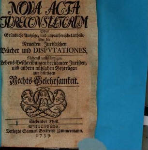 Nova acta jureconsultorum oder Gründliche Auszüge und unpartheyische Urtheile über die neuesten juristischen Bücher und Disputationes : nebenst vollständigen Lebens-Beschreibungen berühmter Juristen und andern nützlichen Beyträgen zur heutigen Rechts-Gelehrsamkeit. 7. 1739