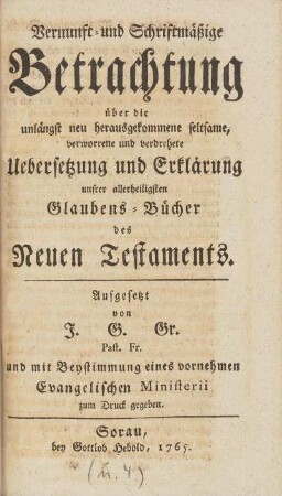 Vernunft- und Schriftmäßige Betrachtung über die unlängst neu herausgekommene seltsame, verworrene und verdrehete Uebersetzung und Erklärung unsrer allerheiligsten Glaubens-Bücher des Neuen Testaments