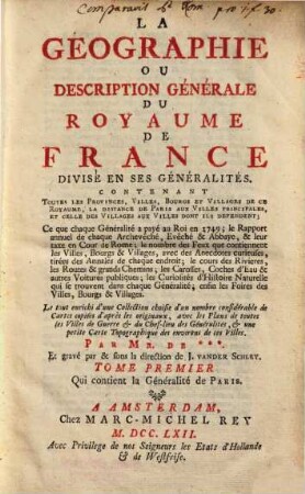 La Géographie Ou Description Générale Du Royaume De France Divisé En Ses Généralités : Contenant Toutes Les Provinces, Villes, Bourgs Et Villages De Ce Royaume, La Distance De Paris Aux Villes Principales, Et Celle Des Villages Aux Villes Dont Ils Dependent ... Le tout enrichi d'une Collection choisie d'une nombre considérable de Cartes copiées d'après les originaux, avec les Plans de toutes les Villes de Guerre & du Chef-lieu des Généralités, & une petite Carte Topographique des environs de ces Villes. Tome Premier Qui contient la Généralité de Paris