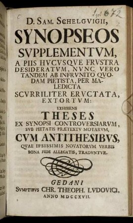 D. Sam. Schelguigii Synopseos Supplementum , A Piis Hucusque Frustra Desideratum, Nunc Vero Tandem Ab Infrunito Quodam Pietista, Per Maledicta Scurriliter Eructata, Extortum : Exhibens Theses Ex Synopsi Controversiarum, Sub Pietatis Prætextu Motarum, Cum Antithesibus, Quae Ipsissimis Novatorum Verbis Bona Fide Allegatis, Traduntur