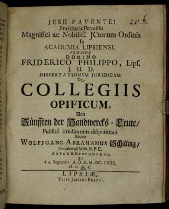 Praescitu ac Permissu Magnifici ac Nobiliss. ICtorum Ordinis In Academia Lipsiensi, Praeside Domino Friderico Philippo, Lips. I.U.D. Dissertationem Iuridicam De Collegiis Opificum, Von Zünfften der Handwercks-Leute/ Publice Eruditorum disquisitioni subiicit Wolffgang Abrahamus Schilling/ Grünberga Misn. N.P.C. Autor & Respondens. Ad d. 9. Septembr. A.O.R. M.DC.LXXX. H.L.Q.C.