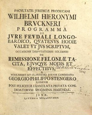 Facvltatis Jvridicæ Prodecani Wilhelmi Hieronymi Brvckneri Programma De Jvre Fevdali Longobardico, Qvatenvs Hodie Valet Vt Jvs Scriptvm : Occasione Disputationis Solemnis De Remissione Feloniae Tacita, Ejusque Modis Et Effectibus, A Nobilissimo Et Clarissimo Jurium Candidato Georgio Philippo Stengero Lipsiensi Post Feliciter Exantlata Privata Condidatorum Specimina Habendae = De Iure Feudali Longobardico, Quatenus Hodie Valet Ut Ius Scriptum