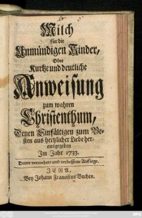 Milch für die Unmündigen Kinder, Oder Kurtze und deutliche Anweisung zum wahren Christenthum, Denen Einfältigen zum Besten aus hertzlicher Liebe herausgegeben Jm Jahr 1733.