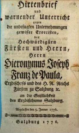 Hirtenbrief und warnender Unterricht gegen die unbefugten Unternehmungen gewisser Exorcisten, des Hochwürdigsten Fürsten und Herrn, Herrn Hieronymus Joseph Franz de Paula, Erzbischofs und des H. R. Reichs Fürsten zu Salzburg [et]c. an die Geistlichkeit des Erzbißthums Salzburg : Abgelassen den 5. Jenner 1776.