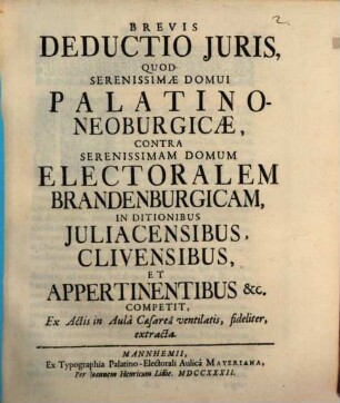 Brevis Deductio Juris, Quod Serenissimæ Domui Palatino-Neoburgicæ, Contra Serenissimam Domum Electoralem Brandenburgicam, In Ditionibus Juliacensibus, Clivensibus, Et Appertinentibus [et]c. Competit, Ex Actis in Aulâ Caesareâ ventilatis, fideliter, extracta