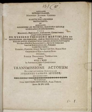 Auxiliante Supremo Numine, Magnifico Ictorum Collegio In Illustri Hac Leucorea Suffragante, Ac Moderante ... Dn. Wernero Theodoro Martini ... Publicae Eruditorum Ventilationi Sistit Ad D. 5. Maii In Auditorio Iuris-Consultorum De Transmissione Actorum Dissertationem Iuridicam Johannes Gabriel Lotter/ Dresdensis Misn.