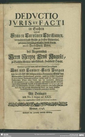 Deductio Iuris Et Facti in Sachen weyland Frauen Carolinen Christianen, vermählten Land-Gräfin zu Hessen-Philipsthal, gebohrnen Herzogin zu Sachsen, Fürstl. Durchl. modo Deren Fürstl. Erben, Entgegen des Regierenden Herrn Hertzog Ernst Augusts zu Sachsen-Weimar und Eisenach ... : Worinnen gezeiget wird, daß das ohnweit Jena gelegene Amt und Cammer-Guth Burgau ... ein inseparables Pertinenz-Stück des Weimarischen Fürstenthums gewesen ... von Hessen-Philipsthal aber auf zu ohnbeständige Weise vor denen höchsten Reichs-Gerichten in Anspruch genommen worden. Mit Beylagen von No. I. usque ad XXX. und in fine angedruckten Libello gravaminum revisorio