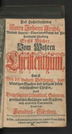 Des Hocherleuchteten Johann Arnds, Weiland General-Superintendentens des Fürstehnthums Lüneburg Sechs Bücher Vom Wahren Christenthum, Das ist Von der Wahren Bekehrung, vom lebendigen Glauben und heiligem Leben rechtschaffener Christen : Nebst Beygefügtem Lebenslauf, Gebetern, gewöhnlichen Anhängen und Registern, auch accuraten Summarien, Samt dem Paradies-Gärtlein