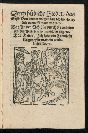 Drey huebsche Lieder/ das || Erst/ Von deinet wegen bin ich hie/ hertz||lieb vernĩm mein wort/ [et]c.|| Das Ander/ Jch bin durch Frewleins || willen/ geritten so manchen tag/ [et]c.|| Das Dritte/ Jch hœrt ein Frewlein || klagen/ fuer war ein weib=||lich bild/ [et]c.||