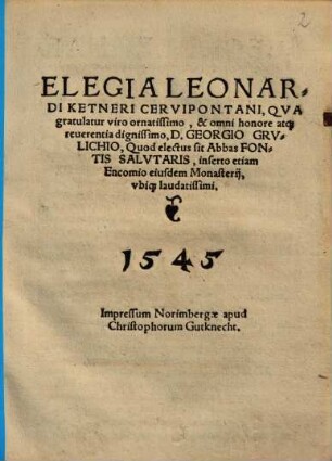 Elegia Leonardi Ketneri Cervipontani, Qua gratulatur ... D. Georgio Grulichio, Quod electus sit Abbas Fontis Salutaris : inserto etiam Encomio eiusdem Monasterii, ubiq[ue] laudatissimi