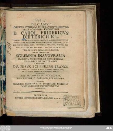 Decanvs Ordinis Ictorvm In Perantiqva Electorali Academia Erfvrtensi D. Carol. Fridericvs Dieterich ICtvs Eminentissimi Ac Celsissimi Principis Electoris Mogvntini Consiliarivs Regiminis, Praedicti Ordinis Adsessor, Et Ivris Pvblici Prof. Pvbl. Ordinarivs ... Solemnia Inavgvralia Plvrimvm Reverendi, Et Consvltissimi Privilegiorvm Doctoralivm Candidati Dn. Francisci Philippi Franck Ecclesiae Collegiatae B.M.V. Canonici Capitvlaris, Et Sacrorvm Canonvm Professoris Pvblici Ordinarii Die IX. Novembr. MDCCLXXIX. In Avditorio Coelico Peragenda Indicit, Simvlqve Nonnvlla De Systemate Ecclesiae Catholicae Et Protestantivm Praemittit